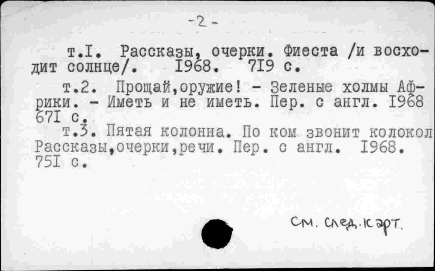 ﻿-г-
т.1. Рассказы, очерки. Фиеста /и восходит солнце/. 1968.	719 с.
т.2. Прощай,оружие! - Зеленые холмы Африки. - Иметь и не иметь. Пер. с англ. 1968 671 с.
т.З. Пятая колонна. По ком звонит колокол Рассказы,очерки,речи. Пер. с англ. 1968. 751 с.
Ом. След,.к.